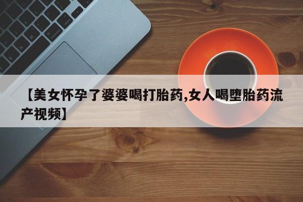 打胎药私人店微信【美女怀孕了婆婆喝打胎药,女人喝堕胎药流产视频】