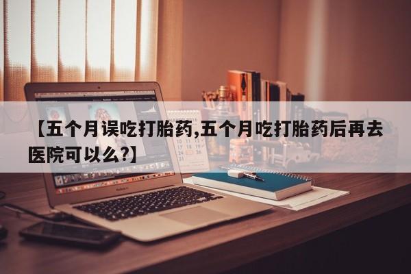 打胎药私人店微信【五个月误吃打胎药,五个月吃打胎药后再去医院可以么?】