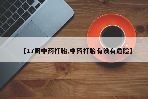 打胎药私人店微信【17周中药打胎,中药打胎有没有危险】