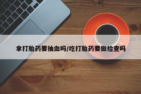 打胎药私人店微信拿打胎药要抽血吗/吃打胎药要做检查吗