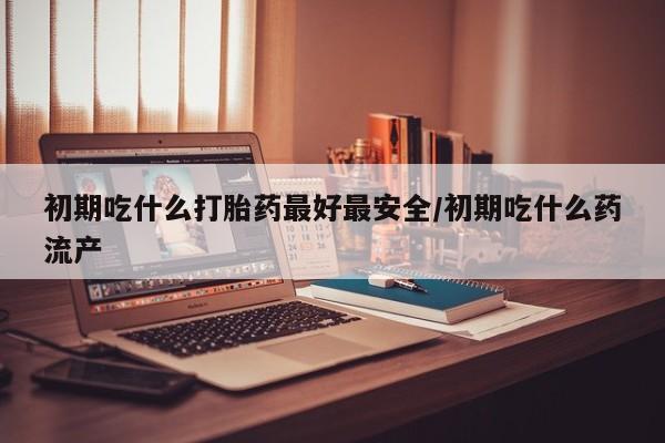 打胎药私人店微信初期吃什么打胎药最好最安全/初期吃什么药流产