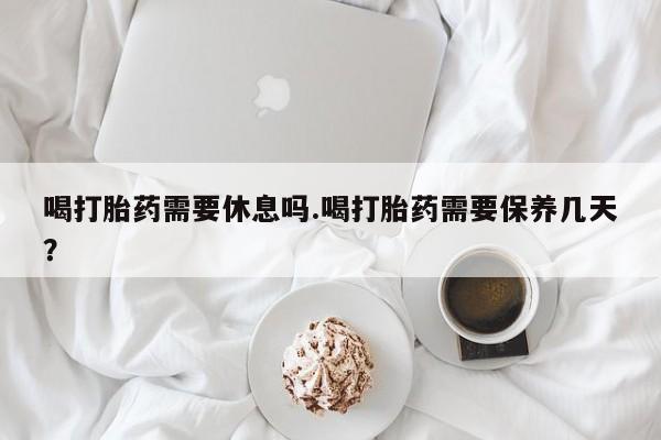 打胎药私人店微信喝打胎药需要休息吗.喝打胎药需要保养几天？