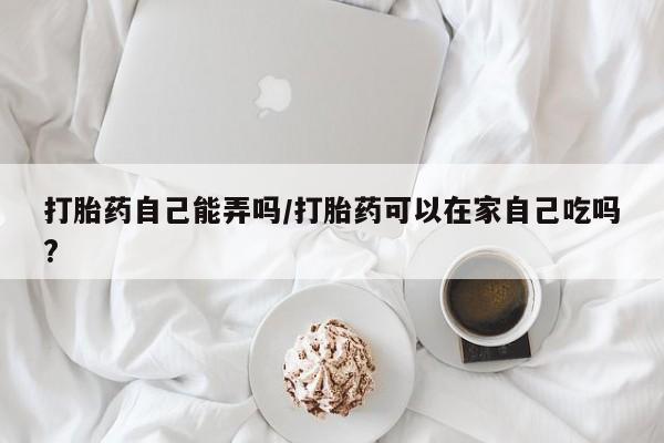 打胎药私人店微信打胎药自己能弄吗/打胎药可以在家自己吃吗?