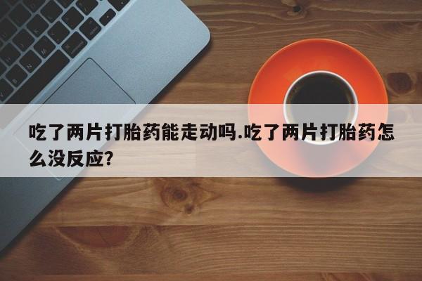 打胎药私人店微信吃了两片打胎药能走动吗.吃了两片打胎药怎么没反应？