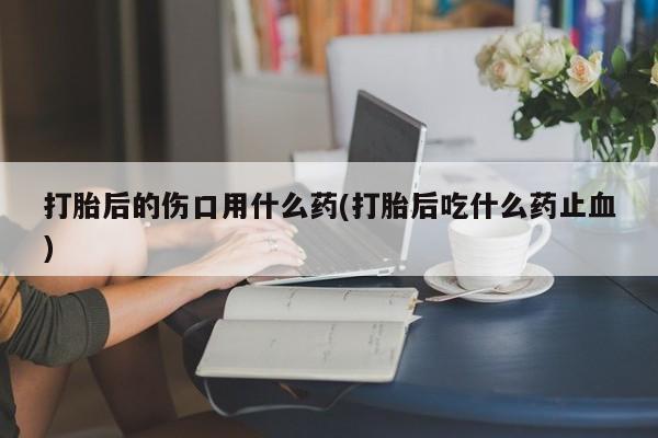 打胎药私人店微信打胎后的伤口用什么药(打胎后吃什么药止血)