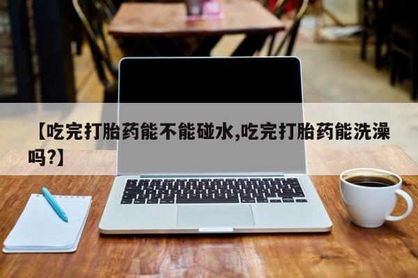 打胎药私人店微信【吃完打胎药能不能碰水,吃完打胎药能洗澡吗?】