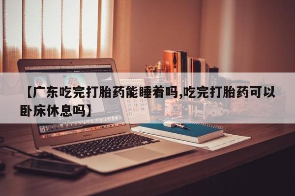 打胎药私人店微信【广东吃完打胎药能睡着吗,吃完打胎药可以卧床休息吗】