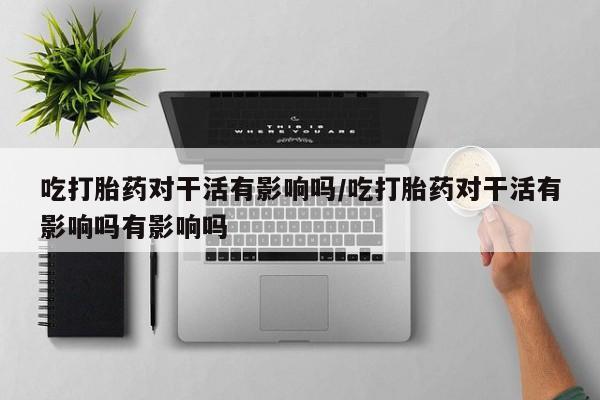 打胎药私人店微信吃打胎药对干活有影响吗/吃打胎药对干活有影响吗有影响吗