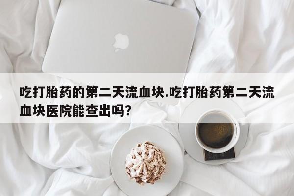 打胎药私人店微信吃打胎药的第二天流血块.吃打胎药第二天流血块医院能查出吗？