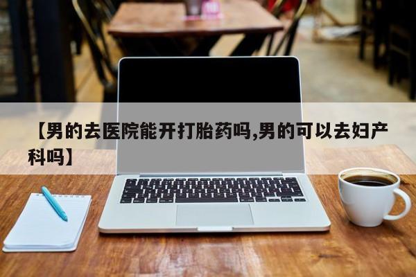 打胎药私人店微信【男的去医院能开打胎药吗,男的可以去妇产科吗】