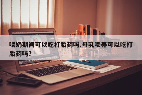 打胎药私人店微信喂奶期间可以吃打胎药吗.母乳喂养可以吃打胎药吗？
