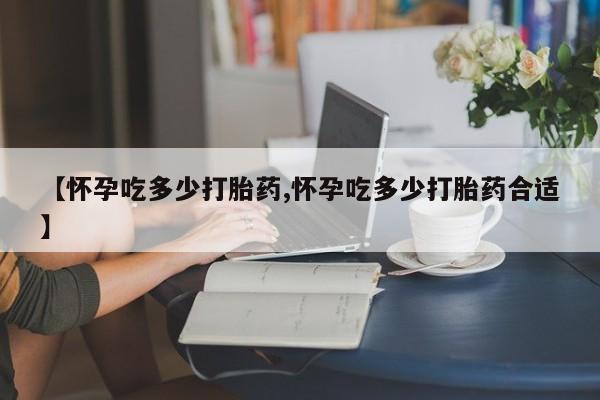 打胎药私人店微信【怀孕吃多少打胎药,怀孕吃多少打胎药合适】