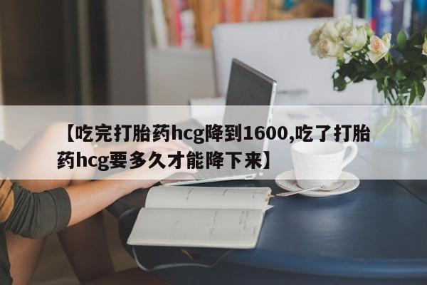 打胎药私人店微信【吃完打胎药hcg降到1600,吃了打胎药hcg要多久才能降下来】