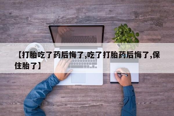 打胎药私人店微信【打胎吃了药后悔了,吃了打胎药后悔了,保住胎了】