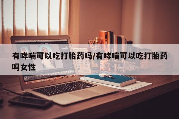打胎药私人店微信有哮喘可以吃打胎药吗/有哮喘可以吃打胎药吗女性
