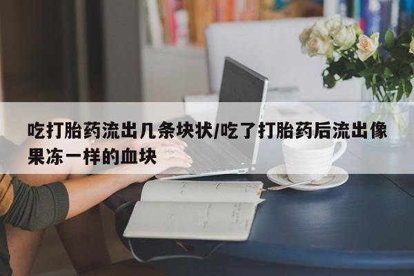 打胎药私人店微信吃打胎药流出几条块状/吃了打胎药后流出像果冻一样的血块