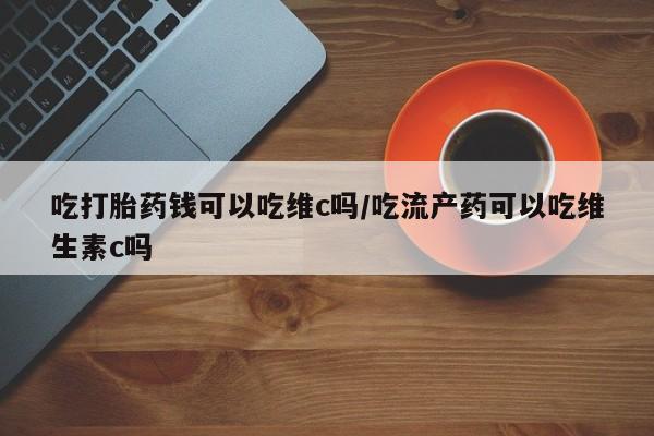 打胎药私人店微信吃打胎药钱可以吃维c吗/吃流产药可以吃维生素c吗