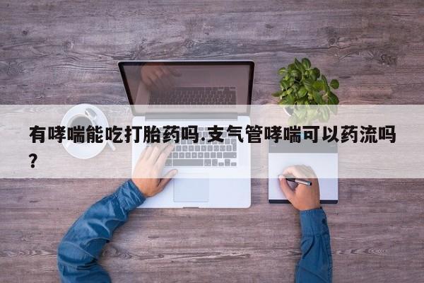 打胎药私人店微信有哮喘能吃打胎药吗.支气管哮喘可以药流吗？