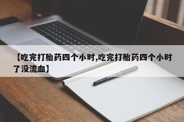 打胎药私人店微信【吃完打胎药四个小时,吃完打胎药四个小时了没流血】