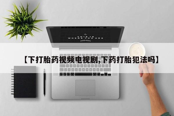 打胎药私人店微信【下打胎药视频电视剧,下药打胎犯法吗】