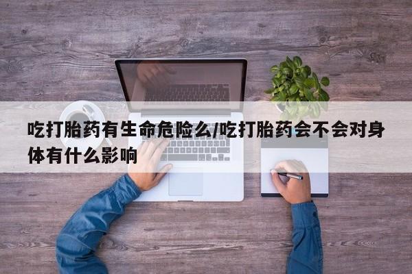 打胎药私人店微信吃打胎药有生命危险么/吃打胎药会不会对身体有什么影响