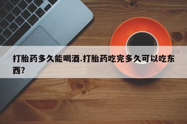 打胎药私人店微信打胎药多久能喝酒.打胎药吃完多久可以吃东西？