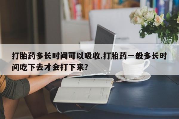 打胎药私人店微信打胎药多长时间可以吸收.打胎药一般多长时间吃下去才会打下来？