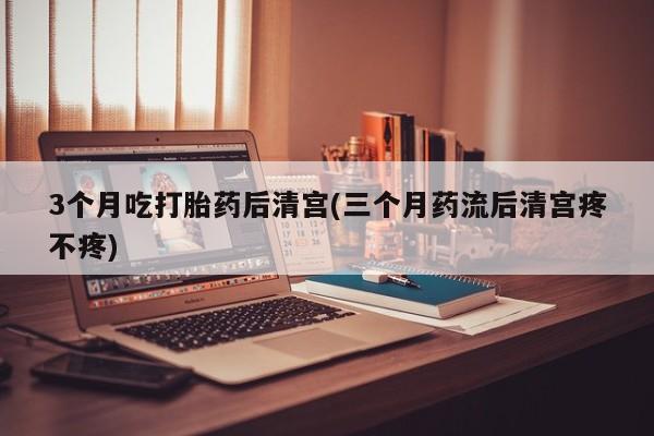 打胎药私人店微信3个月吃打胎药后清宫(三个月药流后清宫疼不疼)