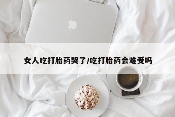 打胎药私人店微信女人吃打胎药哭了/吃打胎药会难受吗