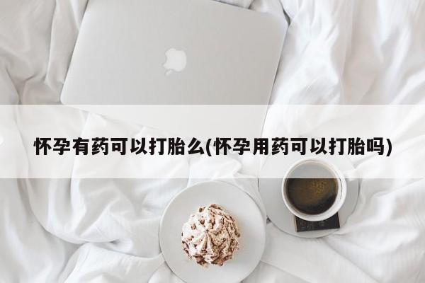 打胎药私人店微信怀孕有药可以打胎么(怀孕用药可以打胎吗)